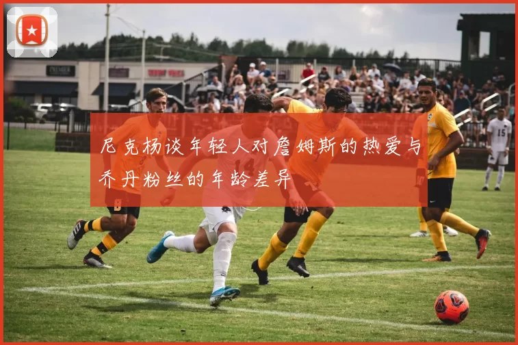 尼克杨谈年轻人对詹姆斯的热爱与乔丹粉丝的年龄差异
