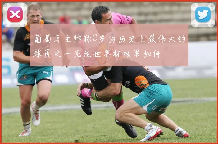 葡萄牙主帅称C罗为历史上最伟大的球员之一无论世界杯结果如何