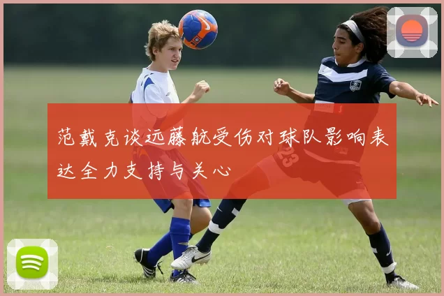 范戴克谈远藤航受伤对球队影响表达全力支持与关心