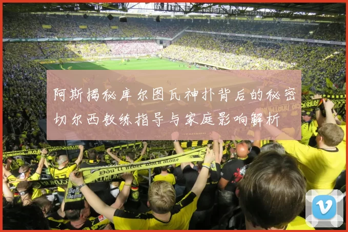 阿斯揭秘库尔图瓦神扑背后的秘密切尔西教练指导与家庭影响解析