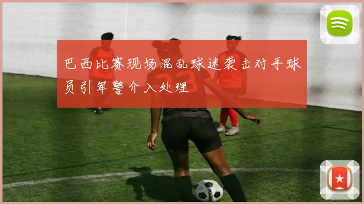 巴西比赛现场混乱球迷袭击对手球员引军警介入处理