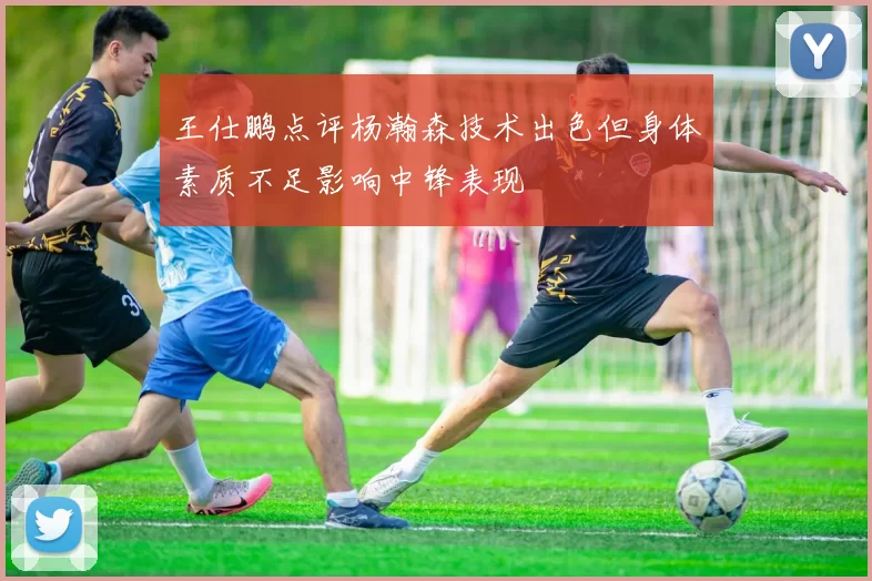 王仕鹏点评杨瀚森技术出色但身体素质不足影响中锋表现