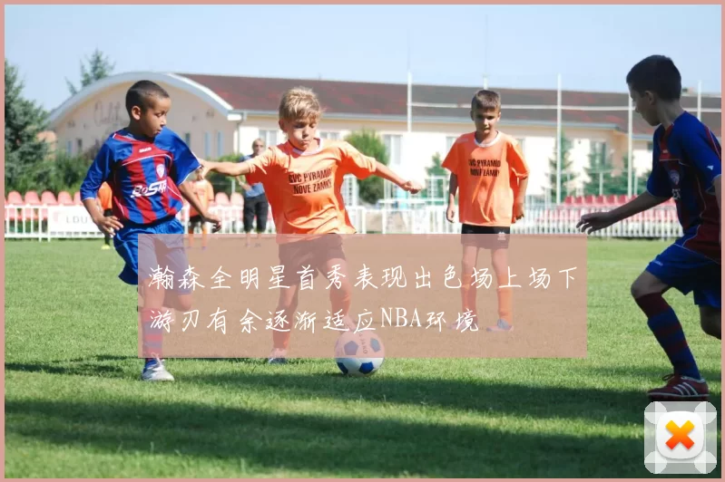 瀚森全明星首秀表现出色场上场下游刃有余逐渐适应NBA环境