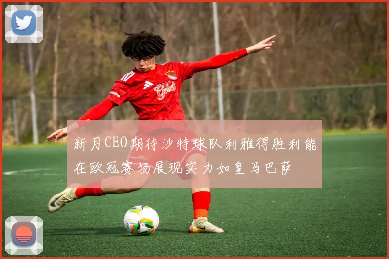 新月CEO期待沙特球队利雅得胜利能在欧冠赛场展现实力如皇马巴萨