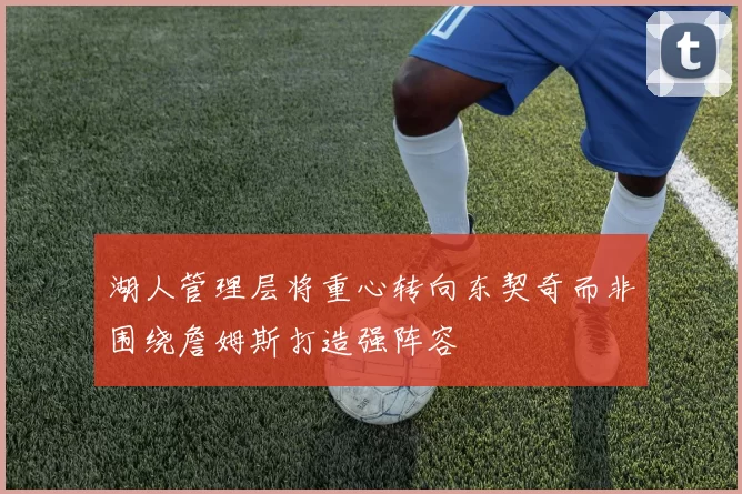 湖人管理层将重心转向东契奇而非围绕詹姆斯打造强阵容