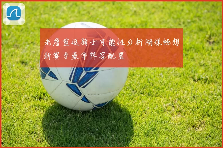老詹重返骑士可能性分析湖媒畅想新赛季豪华阵容配置