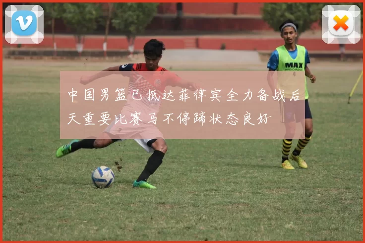 中国男篮已抵达菲律宾全力备战后天重要比赛马不停蹄状态良好