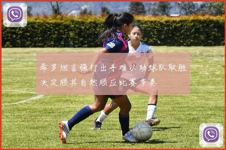 希罗坦言强行出手难以助球队取胜决定顺其自然顺应比赛节奏