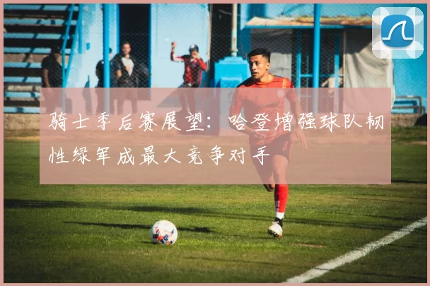 骑士季后赛展望：哈登增强球队韧性绿军成最大竞争对手