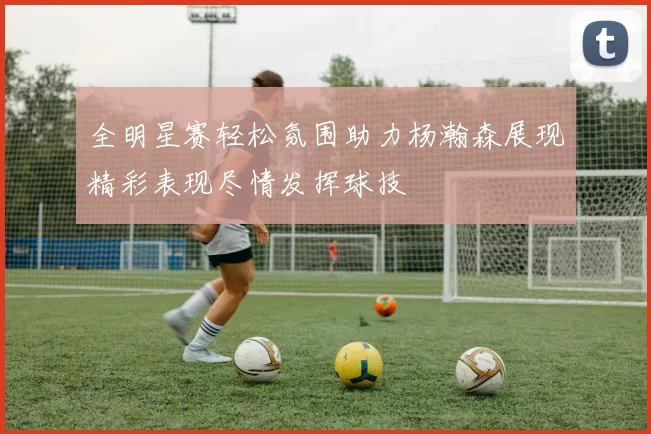 全明星赛轻松氛围助力杨瀚森展现精彩表现尽情发挥球技