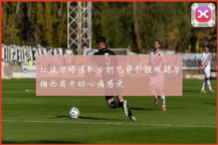 拉波尔塔团队分析巴萨引援难题与梅西离开的心痛感受