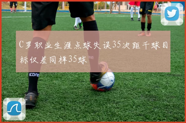 C罗职业生涯点球失误35次距千球目标仅差同样35球