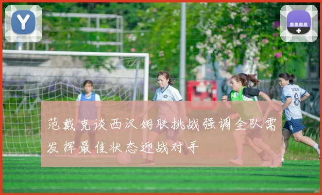 范戴克谈西汉姆联挑战强调全队需发挥最佳状态迎战对手